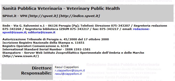 Sanità Pubblica Veterinaria - Veterinary Public Health / SPVet.it - VPH [http://spvet.it] [http://indice.spvet.it] / Sede - Via G. Salvemini n.1 - 06126 Perugia (Pg); Telefoni: Direzione 075-343207 / Segreteria redazione 075-343268 / Segreteria biblioteca IZSUM 075-343217 / fax: 075-343217 / email: redazione-spvet@izsum.it; editoria@izsum.it / Autorizzazione Tribunale di Perugia n. 45/2000 del 17 ottobre 2000 / Iscrizione Registro Nazionale della Stampa n. 11651 / Registro Operatori Comunicazione n. 6318 / International Standard Serial Number - ISSN 1592-1581 / Stampatore - Server Web Istituto Zooprofilattico Sperimentale dell'Umbria e delle Marche (http://www.izsum.it/)